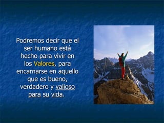 Podremos decir que el ser humano está hecho para vivir en los  Valores , para encarnarse en aquello que es bueno, verdadero y  valioso   para   su   vida .  