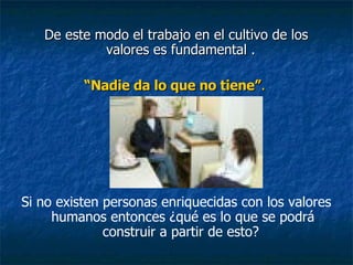 De este modo el trabajo en el cultivo de los valores es fundamental .  “ Nadie da lo que no tiene” .   Si no existen personas enriquecidas con los valores humanos entonces ¿qué es lo que se podrá construir a partir de esto?  