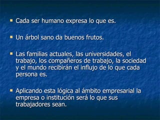 Cada ser humano expresa lo que es.  Un árbol sano da buenos frutos.  Las familias actuales, las universidades, el trabajo, los compañeros de trabajo, la sociedad y el mundo recibirán el influjo de lo que cada persona es.  Aplicando esta lógica al ámbito empresarial la empresa o institución será lo que sus trabajadores sean. 