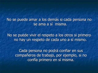 No se puede amar a los demás si cada persona no se ama a sí  misma.  No se puede vivir el respeto a los otros si primero no hay un respeto de cada uno a sí mismo.  Cada persona no podrá confiar en sus compañeros de trabajo, por ejemplo, si no confía primero en sí misma. 