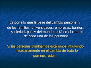 Es por ello que la base del cambio personal y  de las familias, universidades, empresas, barrios, sociedad, país y del mundo, está en el cambio de cada una de las personas.  Si las personas cambiamos estaremos influyendo necesariamente en el cambio de todo lo  que nos rodea.  