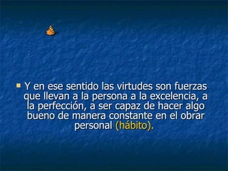Y en ese sentido las virtudes son fuerzas que llevan a la persona a la excelencia, a la perfección, a ser capaz de hacer algo bueno de manera constante en el obrar personal  (hábito).   