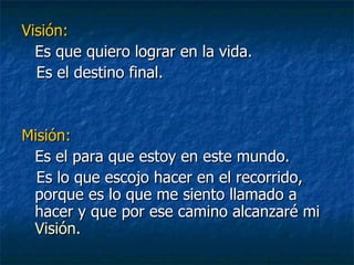 Visión:   Es que quiero lograr en la vida. Es el destino final. Misión:   Es el para que estoy en este mundo. Es lo que escojo hacer en el recorrido, porque es lo que me siento llamado a hacer y que por ese camino alcanzaré mi   Visión. 