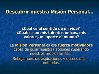 Descubrir nuestra Misión Personal... ¿Cuál es el sentido de mi vida?  ¿Cuáles son mis talentos únicos, mis valores, mi aporte al mundo? La  Misión Personal  es esa  fuerza motivadora  capaz de guiar nuestras acciones superando nuestros propios límites.  Refleja nuestras aspiraciones y deseos más profundos.  