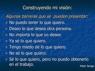 Construyendo mi visión: Algunas barreras que se  pueden presentar : No puedo tener lo que quiero. Deseo lo que desea otra persona. No importa lo que yo desee. Ya sé lo que quiero. Tengo miedo de lo que quiero. No sé lo que quiero. Sé lo que quiero, pero no puedo obtenerlo en el trabajo. Peter Senge 