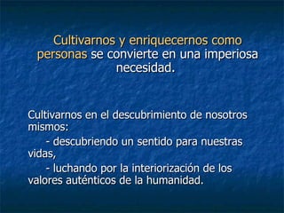Cultivarnos y enriquecernos como   personas  se convierte en una imperiosa necesidad.  Cultivarnos en el descubrimiento de nosotros mismos: - descubriendo un sentido para nuestras vidas,  - luchando por la interiorización de los valores auténticos de la humanidad.   