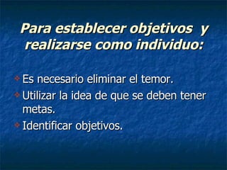 Para establecer objetivos  y realizarse como individuo: Es necesario eliminar el temor. Utilizar la idea de que se deben tener metas. Identificar objetivos. 