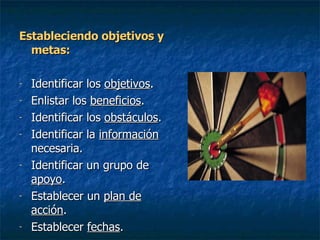 Estableciendo objetivos y metas: Identificar los  objetivos . Enlistar los  beneficios . Identificar los  obstáculos . Identificar la  información  necesaria. Identificar un grupo de  apoyo . Establecer un  plan de acción . Establecer  fechas . 