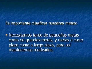 Es importante clasificar nuestras metas : Necesitamos tanto de pequeñas metas como de grandes metas, y metas a corto plazo como a largo plazo, para así mantenernos motivados. 