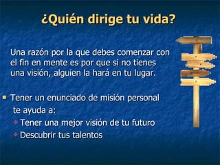 ¿Quién dirige tu vida?   Una razón por la que debes comenzar con el fin en mente es por que si no tienes una visión, alguien la hará en tu lugar. Tener un enunciado de misión personal   te ayuda a: Tener una mejor visión de tu futuro Descubrir tus talentos  