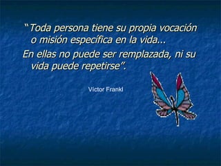 “ Toda persona tiene su propia vocación o misión específica en la vida ... En ellas no puede ser remplazada, ni su vida puede repetirse”. Víctor Frankl 