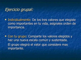 Ejercicio grupal: Individualmente : De los tres valores que elegiste como importantes en tu vida, asígnales orden de importancia. Con tu grupo : Comparte los valores elegidos y haz una nueva escala común y sustentada.  El grupo elegirá el valor que considere mas importante. 