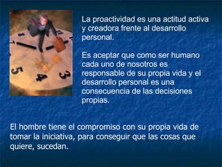 La proactividad es una actitud activa y creadora frente al desarrollo personal.  Es aceptar que como ser humano cada uno de nosotros es responsable de su propia vida y el desarrollo personal es una consecuencia de las decisiones propias. El hombre tiene el compromiso con su propia vida de tomar la iniciativa, para conseguir que las cosas que quiere, sucedan. 