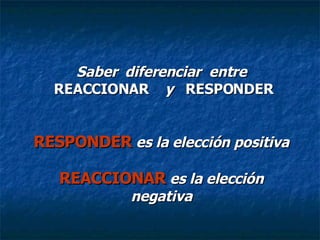 Saber  diferenciar  entre  REACCIONAR  y  RESPONDER RESPONDER   es la elección positiva REACCIONAR   es la elección negativa 