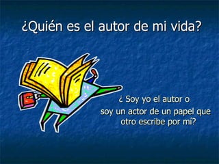    ¿Quién es el autor de mi vida?   ¿ Soy yo el autor o  soy un actor de un papel que otro escribe por mí?  
