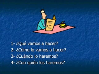 1- ¿Qué vamos a hacer? 2- ¿Cómo lo vamos a hacer? 3- ¿Cuándo lo haremos? 4- ¿Con quién los haremos? 
