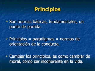 Principios Son normas básicas, fundamentales, un punto de partida. Principios = paradigmas = normas de orientación de la conducta. Cambiar los principios, es como cambiar de moral, como ser incoherente en la vida. 