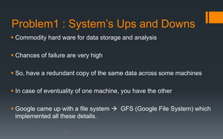 Problem1 : System’s Ups and Downs
 Commodity hard ware for data storage and analysis

 Chances of failure are very high

 So, have a redundant copy of the same data across some machines

 In case of eventuality of one machine, you have the other

 Google came up with a file system  GFS (Google File System) which
  implemented all these details.
 