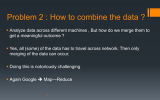 Problem 2 : How to combine the data ?
 Analyze data across different machines , But how do we merge them to
  get a meaningful outcome ?

 Yes, all (some) of the data has to travel across network. Then only
  merging of the data can occur.

 Doing this is notoriously challenging

 Again Google  Map—Reduce
 