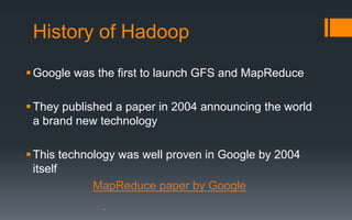 History of Hadoop
 Google was the first to launch GFS and MapReduce

 They published a paper in 2004 announcing the world
  a brand new technology

 This technology was well proven in Google by 2004
  itself
             MapReduce paper by Google
 