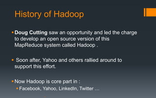 History of Hadoop
 Doug Cutting saw an opportunity and led the charge
  to develop an open source version of this
  MapReduce system called Hadoop .

 Soon after, Yahoo and others rallied around to
 support this effort.

 Now Hadoop is core part in :
   Facebook, Yahoo, LinkedIn, Twitter …
 