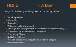 HDFS                               -- A Brief
Design  Streaming very large files on commodity cluster.

1. Very Large Files
  MBs to PBs
2. Streaming
  Write once read many approach
  After huge data being placed  We tend to use the data not modify it
  Time to read the whole data is more important
3. Commodity Cluster
  No High end Servers
  Yes, high chance of failure (But HDFS is tolerant enoguh)
  Replication is done
 