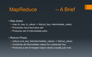 MapReduce                                     -- A Brief

 Map phase
  map (in_key, in_value) -> list(out_key, intermediate_value)
  Processes input key/value pair
  Produces set of intermediate pairs


 Reduce Phase
  reduce (out_key, list(intermediate_value)) -> list(out_value)
  Combines all intermediate values for a particular key
  Produces a set of merged output values (usually just one)
 