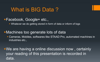 What is BIG Data ?
Facebook, Google+ etc.,
   Whatever we do getting stored in form of data or inform of logs


Machines too generate lots of data
  Cameras, Mobiles, softwares like STAAD Pro, automated machines in
   industries etc.,


We are having a online discussion now , certainly
 your reading of this presentation is recorded in
 data.
 