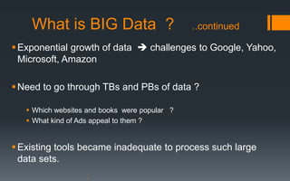 What is BIG Data ?                         ..continued

 Exponential growth of data  challenges to Google, Yahoo,
  Microsoft, Amazon

 Need to go through TBs and PBs of data ?

    Which websites and books were popular ?
    What kind of Ads appeal to them ?


 Existing tools became inadequate to process such large
  data sets.
 