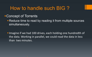 How to handle such BIG ?
Concept of Torrents
  Reduce time to read by reading it from multiple sources
   simultaneously.

  Imagine if we had 100 drives, each holding one hundredth of
   the data. Working in parallel, we could read the data in less
   than two minutes.
 