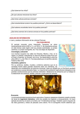 ¿Qué observan los niños?
__________________________________________________________________________
¿De qué culturas mencionan los niños?
__________________________________________________________________________
¿Qué otras culturas preincas conoces?
__________________________________________________________________________
¿Qué características tuvieron los pueblos preincas? ¿Cómo se desarrollaron?
__________________________________________________________________________
¿Qué saberes ancestrales tienen los pueblos preincas?
__________________________________________________________________________
¿Qué otros avances de la ciencia conoces en los pueblos preincas?
__________________________________________________________________________
ANÁLISIS DE INFORMACIÓN
 Leen y analizan información de las culturas Preincas:
CULTURA MOCHE
El período conocido como Intermedio Temprano se ubica
temporalmente entre el 200 a. C. y el 700 d. C. Se caracteriza porque
en este tiempo cada región creó sus propias autoridades, su propia
cerámica, su propia iconografía, etc. Fue una etapa de dispersión.
Cronología y ubicación
Los moches ocuparon los valles de Chicama, Moche y Virú, en la
región La Libertad, extendiendo su área de influencia hasta Piura por
el norte y Huarmey, en Áncash, por el sur. Se desarrollaron entre los
años 200 d. C. y los 700 d. C. Fue descubierta por el científico alemán
Federico Max Uhle.
Sociedad y gobierno
Por su cerámica, textiles, murales y entierros sabemos que en la
sociedad moche había grandes divisiones entre sus miembros. Se
desarrolló una confederación de señoríos mochicas, cada uno dirigido por un Cie-Quich ayudado
por poderosos curacas llamados Alaec. La mayoría de la población (agricultores) trabajaba en las
grandes construcciones que los señores ordenaban. Destacaron los artesanos por su trabajo en
la elaboración de cerámica, textiles, pinturas y joyas para los señores.
Economía
La principal actividad económica fue la agricultura. Supieron adaptarse al desierto costeño a través
de obras de ingeniería hidráulica, como los canales de irrigación y encauzamiento. Un buen
ejemplo de esto fue el canal La Cumbre, de 113 kilómetros de largo. También usaron el guano de
las islas guaneras y restos de pescado como abono. Por la iconografía moche sabemos que
 
