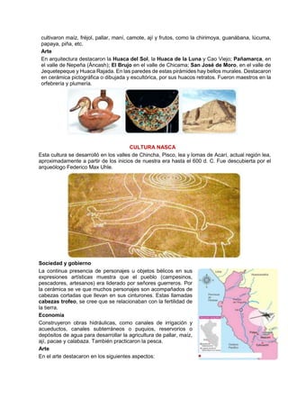 cultivaron maíz, fréjol, pallar, maní, camote, ají y frutos, como la chirimoya, guanábana, lúcuma,
papaya, piña, etc.
Arte
En arquitectura destacaron la Huaca del Sol, la Huaca de la Luna y Cao Viejo; Pañamarca, en
el valle de Nepeña (Áncash); El Brujo en el valle de Chicama; San José de Moro, en el valle de
Jequetepeque y Huaca Rajada. En las paredes de estas pirámides hay bellos murales. Destacaron
en cerámica pictográfica o dibujada y escultórica, por sus huacos retratos. Fueron maestros en la
orfebrería y plumería.
CULTURA NASCA
Esta cultura se desarrolló en los valles de Chincha, Pisco, lea y lomas de Acarí, actual región lea,
aproximadamente a partir de los inicios de nuestra era hasta el 600 d. C. Fue descubierta por el
arqueólogo Federico Max Uhle.
Sociedad y gobierno
La continua presencia de personajes u objetos bélicos en sus
expresiones artísticas muestra que el pueblo (campesinos,
pescadores, artesanos) era liderado por señores guerreros. Por
la cerámica se ve que muchos personajes son acompañados de
cabezas cortadas que llevan en sus cinturones. Estas llamadas
cabezas trofeo, se cree que se relacionaban con la fertilidad de
la tierra.
Economía
Construyeron obras hidráulicas, como canales de irrigación y
acueductos, canales subterráneos o puquios, reservorios o
depósitos de agua para desarrollar la agricultura de pallar, maíz,
ají, pacae y calabaza. También practicaron la pesca.
Arte
En el arte destacaron en los siguientes aspectos:
 