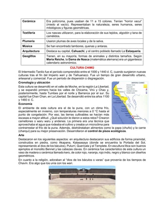 Cerámica Era polícroma, pues usaban de 11 a 15 colores. Tenían “horror vacui”
(miedo al vacío). Representaban la naturaleza, seres humanos, seres
mitológicos y figuras geométricas.
Textilería Los nascas utilizaron, para la elaboración de sus tejidos, algodón y lana de
camélidos.
Plumería Usaron plumas de aves locales y de la selva.
Música Se han encontrado tambores, quenas y antaras.
Arquitectura Destaca su capital, Cahuachi, y el centro poblado llamado La Estaquería.
Geoglifos Tienen, en su mayoría, formas de animales y distintos tamaños. Según
María Reiche, la Dama de Nasca (matemática alemana) era un gigantesco
calendario astronómico.
CULTURA CHIMÚ
El Intermedio Tardío fue el período comprendido entre el 1000 y 1440 d. C, cuando surgieron nuevas
culturas tras el fin del Imperio wari y de Tiahuanaco. Fue un tiempo de gran desarrollo urbano,
artesanal y comercial. Fue un período de dispersión o disgregación.
Cronología y ubicación
Esta cultura se desarrolló en el valle de Moche, en la región La Libertad,
y se expandió primero hacia los valles de Chicama, Virú y Chao y,
posteriormente, hasta Tumbes por el norte y Barranca por el sur. Su
capital fue Chan Chan, en La Libertad. Se desarrolló entre los años 1100
y 1460 d. C.
Economía
El ambiente de esta cultura era el de la puna, con un clima frío,
especialmente en invierno, con temperaturas menores a 0 °C hasta el
punto de congelación. Por eso, las tierras cultivables se hacían más
escasas a mayor altitud. ¿Qué solución le dieron a estos retos? Crearon
camellones o waru waru y andenes. La primera era una técnica que
aprovechaba el agua que rodeaba el cultivo y creaba un microclima para
contrarrestar el frío de la puna. Además, deshidrataban alimentos como la papa (chuño) y la carne
(charqui) para su mejor preservación. Desarrollaron el control de pisos ecológicos.
Arte
Destacaron en los siguientes aspectos: en arquitectura destacaron sus edificios de forma piramidal,
construidos en piedra, como Akapana, Kalasasaya (donde se encuentra la Portada del Sol,
representando al dios de los báculos), Puturrí, Querícala y el Templete. En escultura lítica son buenos
ejemplos el monolito Bennet y las cabezas clavas. En cerámica fue característico de esta cultura un
vaso de madera o cerámica llamado kero, de color rojo, naranja, rojo indio, negro y blanco con diseños
geométricos.
En cuanto a la religión, adoraban al “dios de los báculos o varas” que provenía de los tiempos de
Chavín. Era algo que los unía con los wari.
 