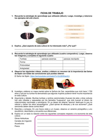 FICHA DE TRABAJO
1. Recuerda la estrategia de aprendizaje que utilizaste (álbum). Luego, investiga y relaciona
los ejemplos del arte chavín.
2. Explica. ¿Qué aspecto de esta cultura te ha interesado más? ¿Por qué?
_______________________________________________________________________
_______________________________________________________________________
3. Recuerda la estrategia de aprendizaje que utilizaste (cuadro comparativo). Luego, observa
las imágenes y completa el siguiente cuadro:
Tumbas paracas cavernas paracas necrópolis
Forma
Profundidad
Antigüedad
4. Observa los siguientes videos, analiza y elabora un resumen de la importancia del Señor
de Sipán con todas las conclusiones que puedas obtener.
El Señor de Sipán. https://wvmyoutube.com/watch?v=0JJ9HWamCJ
5. Investiga y elabora un mapa mental sobre la Señora de Cao. sacerdotisa que vivió hace 1 700
años y que por su tumba ha demostrado que algunas mujeres pudieron tener mucha importancia
en esta cultura.
6. Argumenta y debate. Muchas tumbas y centros ceremoniales (huacas) de esta y otras culturas
han sido robadas y saqueadas por los llamados 'huaqueros', que solo buscan el dinero de
coleccionistas nacionales y extranjeros. En su deseo de obtener 'tesoros' destruyen lo que no
valoran y dañan los sitios arqueológicos. ¿Qué opinas de ellos(as) y de sus acciones? ¿Qué
sanciones deben darse contra ellos?
7. Describe y compara. En una futura visita a un museo, observa un ceramio pictográfico y uno
escultórico, descríbelos y encuentra sus diferencias.
8. Explica en un texto la relación entre los siguientes conceptos respecto a la economía de esta
cultura:
Obras hidráulicas
Canales de irrigación
Acueductos
Pesca
_________________________________________________________
_________________________________________________________
_________________________________________________________
_________________________________________________________
_________________________________________________________
 