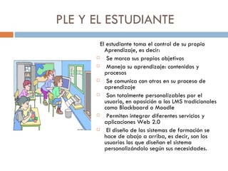 PLE Y EL ESTUDIANTE  El estudiante toma el control de su propio Aprendizaje, es decir: Se marca sus propios objetivos Maneja su aprendizaje: contenidos y procesos Se comunica con otros en su proceso de aprendizaje Son totalmente personalizables por el usuario, en oposición a los LMS tradicionales como Blackboard o Moodle Permiten integrar diferentes servicios y aplicaciones Web 2.0 El diseño de los sistemas de formación se hace de abajo a arriba, es decir, son los usuarios los que diseñan el sistema personalizándolo según sus necesidades. 