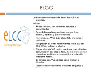 ELGG Una herramienta capaz de llevar los PLE a la práctica.  Incluye: Redes sociales, con personas, recursos y comunidades E-portfolio con blog, archivos compartidos, enlaces, perfiles y presentaciones Herramientas Web 2.0: blog, RSS, etiquetas y podcasts Integración de otras herramientas Web 2.0 por RSS, HTML, enlaces y plugins Capacidad de VLE básico mediante comunidades: comunicación por blog o foro, mensajería o correo, contenidos en ficheros compartidos, evaluación mediante tareas. Se integra con VLE clásicos como WebCT o Moodle Gestión del conocimiento mediante etiquetas y búsquedas 