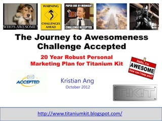 The Journey to Awesomeness
     Challenge Accepted
      20 Year Robust Personal
   Marketing Plan for Titanium Kit


              Kristian Ang
                October 2012




     http://www.titaniumkit.blogspot.com/
 