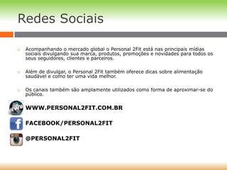 Redes Sociais
 Acompanhando o mercado global o Personal 2Fit está nas principais mídias
sociais divulgando sua marca, produtos, promoções e novidades para todos os
seus seguidores, clientes e parceiros.
 Além de divulgar, o Personal 2Fit também oferece dicas sobre alimentação
saudável e como ter uma vida melhor.
 Os canais também são amplamente utilizados como forma de aproximar-se do
público.
 WWW.PERSONAL2FIT.COM.BR
 FACEBOOK/PERSONAL2FIT
 @PERSONAL2FIT
 