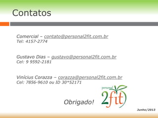 Comercial – contato@personal2fit.com.br
Tel: 4157-2774
Gustavo Dias – gustavo@personal2fit.com.br
Cel: 9 9592-2181
Vinícius Corazza – corazza@personal2fit.com.br
Cel: 7856-9610 ou ID 30*52171
Obrigado!
Contatos
Junho/2013
 