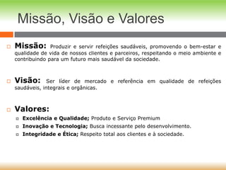 Missão, Visão e Valores
 Missão: Produzir e servir refeições saudáveis, promovendo o bem-estar e
qualidade de vida de nossos clientes e parceiros, respeitando o meio ambiente e
contribuindo para um futuro mais saudável da sociedade.
 Visão: Ser líder de mercado e referência em qualidade de refeições
saudáveis, integrais e orgânicas.
 Valores:
 Excelência e Qualidade; Produto e Serviço Premium
 Inovação e Tecnologia; Busca incessante pelo desenvolvimento.
 Integridade e Ética; Respeito total aos clientes e à sociedade.
 