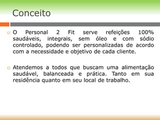 Conceito
 O Personal 2 Fit serve refeições 100%
saudáveis, integrais, sem óleo e com sódio
controlado, podendo ser personalizadas de acordo
com a necessidade e objetivo de cada cliente.
 Atendemos a todos que buscam uma alimentação
saudável, balanceada e prática. Tanto em sua
residência quanto em seu local de trabalho.
 