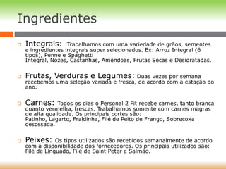 Ingredientes
 Integrais: Trabalhamos com uma variedade de grãos, sementes
e ingredientes integrais super selecionados. Ex: Arroz Integral (6
tipos), Penne e Spaghetti
Integral, Nozes, Castanhas, Amêndoas, Frutas Secas e Desidratadas.
 Frutas, Verduras e Legumes: Duas vezes por semana
recebemos uma seleção variada e fresca, de acordo com a estação do
ano.
 Carnes: Todos os dias o Personal 2 Fit recebe carnes, tanto branca
quanto vermelha, frescas. Trabalhamos somente com carnes magras
de alta qualidade. Os principais cortes são:
Patinho, Lagarto, Fraldinha, Filé de Peito de Frango, Sobrecoxa
desossada.
 Peixes: Os tipos utilizados são recebidos semanalmente de acordo
com a disponibilidade dos fornecedores. Os principais utilizados são:
Filé de Linguado, Filé de Saint Peter e Salmão.
 