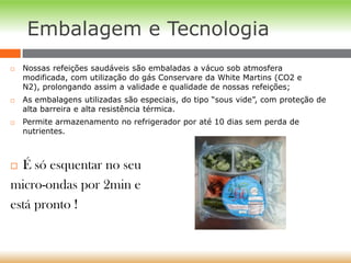 Embalagem e Tecnologia
 Nossas refeições saudáveis são embaladas a vácuo sob atmosfera
modificada, com utilização do gás Conservare da White Martins (CO2 e
N2), prolongando assim a validade e qualidade de nossas refeições;
 As embalagens utilizadas são especiais, do tipo “sous vide”, com proteção de
alta barreira e alta resistência térmica.
 Permite armazenamento no refrigerador por até 10 dias sem perda de
nutrientes.
 É só esquentar no seu
micro-ondas por 2min e
está pronto !
 