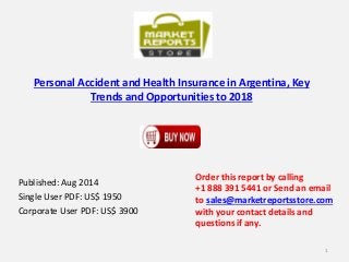 Personal Accident and Health Insurance in Argentina, Key
Trends and Opportunities to 2018
Published: Aug 2014
Single User PDF: US$ 1950
Corporate User PDF: US$ 3900
Order this report by calling
+1 888 391 5441 or Send an email
to sales@marketreportsstore.com
with your contact details and
questions if any.
1
 