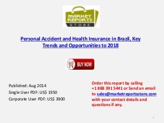 Personal Accident and Health Insurance in Brazil, Key
Trends and Opportunities to 2018
Published: Aug 2014
Single User PDF: US$ 1950
Corporate User PDF: US$ 3900
Order this report by calling
+1 888 391 5441 or Send an email
to sales@marketreportsstore.com
with your contact details and
questions if any.
1
 
