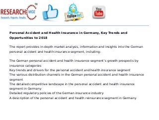Personal Accident and Health Insurance in Germany, Key Trends and
Opportunities to 2018
The report provides in-depth market analysis, information and insights into the German
personal accident and health insurance segment, including:
The German personal accident and health insurance segment’s growth prospects by
insurance categories
Key trends and drivers for the personal accident and health insurance segment
The various distribution channels in the German personal accident and health insurance
segment
The detailed competitive landscape in the personal accident and health insurance
segment in Germany
Detailed regulatory policies of the German insurance industry
A description of the personal accident and health reinsurance segment in Germany
 