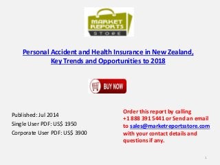 Personal Accident and Health Insurance in New Zealand,
Key Trends and Opportunities to 2018
Published: Jul 2014
Single User PDF: US$ 1950
Corporate User PDF: US$ 3900
Order this report by calling
+1 888 391 5441 or Send an email
to sales@marketreportsstore.com
with your contact details and
questions if any.
1
 