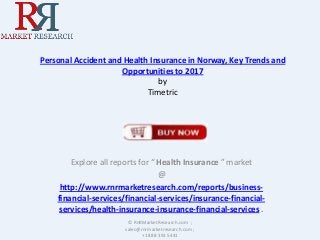 Personal Accident and Health Insurance in Norway, Key Trends and
Opportunities to 2017
by
Timetric

Explore all reports for “ Health Insurance ” market
@
http://www.rnrmarketresearch.com/reports/businessfinancial-services/financial-services/insurance-financialservices/health-insurance-insurance-financial-services .
© RnRMarketResearch.com ;
sales@rnrmarketresearch.com ;
+1 888 391 5441

 