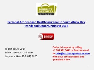 Personal Accident and Health Insurance in South Africa, Key
Trends and Opportunities to 2018
Published: Jul 2014
Single User PDF: US$ 1950
Corporate User PDF: US$ 3900
Order this report by calling
+1 888 391 5441 or Send an email
to sales@marketreportsstore.com
with your contact details and
questions if any.
1
 