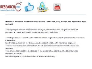 Personal Accident and Health Insurance in the UK, Key Trends and Opportunities
to 2018
The report provides in-depth market analysis, information and insights into the UK
personal accident and health insurance segment, including:
The UK personal accident and health insurance segment’s growth prospects by insurance
categories
Key trends and drivers for the personal accident and health insurance segment
The various distribution channels in the UK personal accident and health insurance
segment
The detailed competitive landscape in the personal accident and health insurance
segment in the UK
Detailed regulatory policies of the UK insurance industry
 